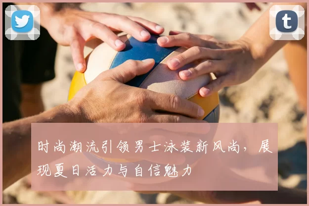 时尚潮流引领男士泳装新风尚,展现夏日活力与自信魅力