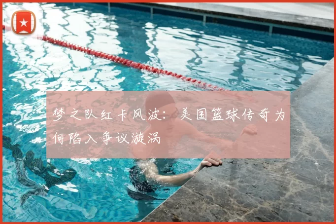 梦之队红卡风波：美国篮球传奇为何陷入争议漩涡