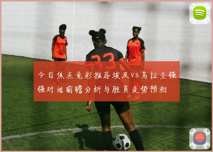 今日焦点竞彩推荐埃及vs乌拉圭强强对话前瞻分析与胜负走势预测