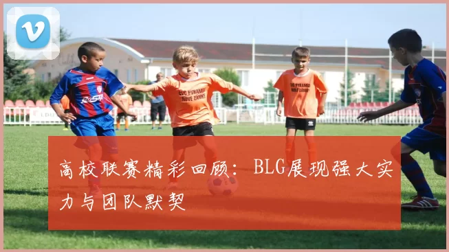 高校联赛精彩回顾:BLG展现强大实力与团队默契