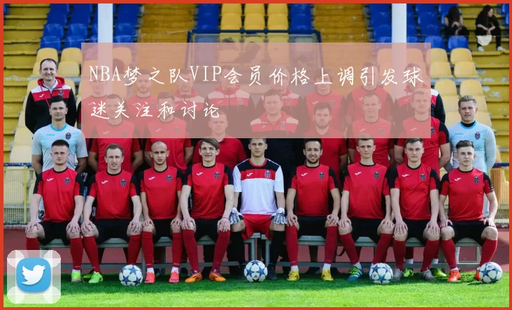 NBA梦之队VIP会员价格上调引发球迷关注和讨论
