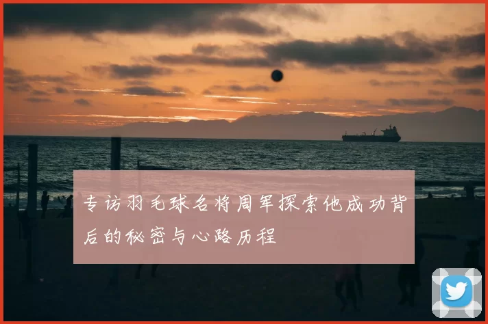 专访羽毛球名将周军探索他成功背后的秘密与心路历程
