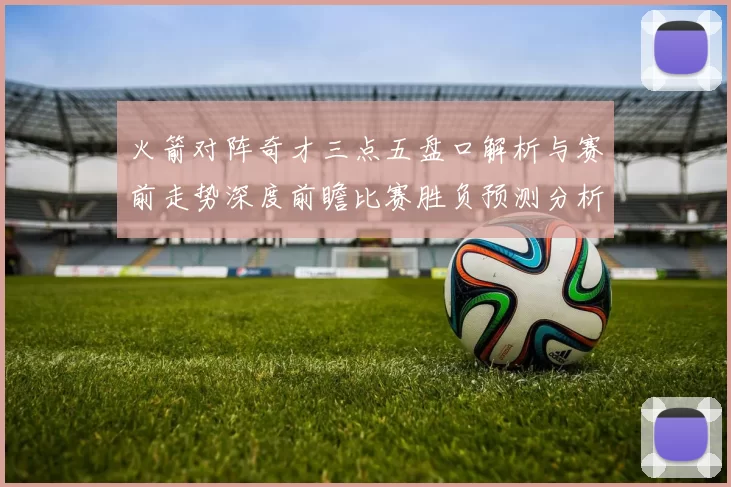 火箭对阵奇才三点五盘口解析与赛前走势深度前瞻比赛胜负预测分析