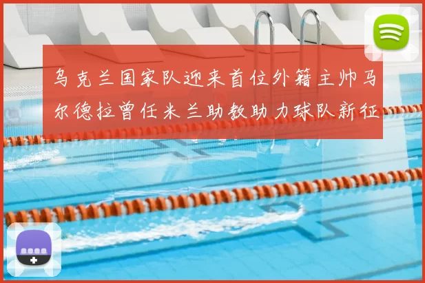 乌克兰国家队迎来首位外籍主帅马尔德拉曾任米兰助教助力球队新征程