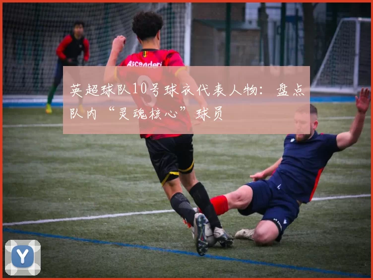 英超球队10号球衣代表人物:盘点队内“灵魂核心”球员