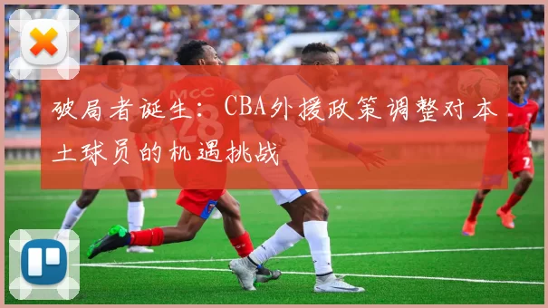破局者诞生：CBA外援政策调整对本土球员的机遇挑战