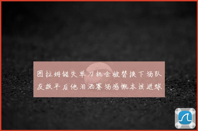 图拉姆错失单刀机会被替换下场队友扳平后他泪洒赛场感慨本该进球
