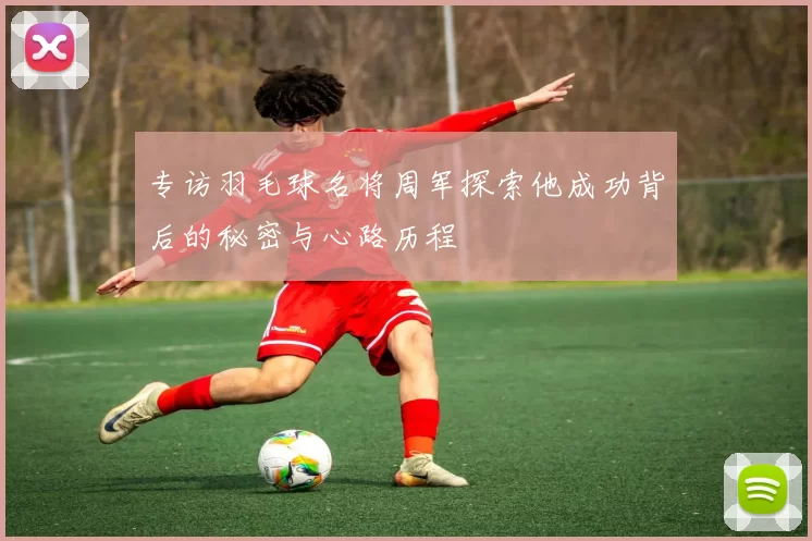 专访羽毛球名将周军探索他成功背后的秘密与心路历程