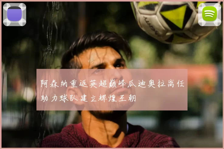 阿森纳重返英超巅峰瓜迪奥拉离任助力球队建立辉煌王朝
