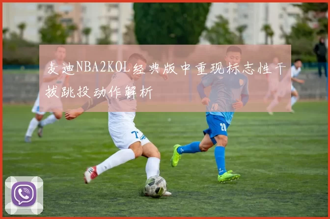 麦迪NBA2KOL经典版中重现标志性干拔跳投动作解析
