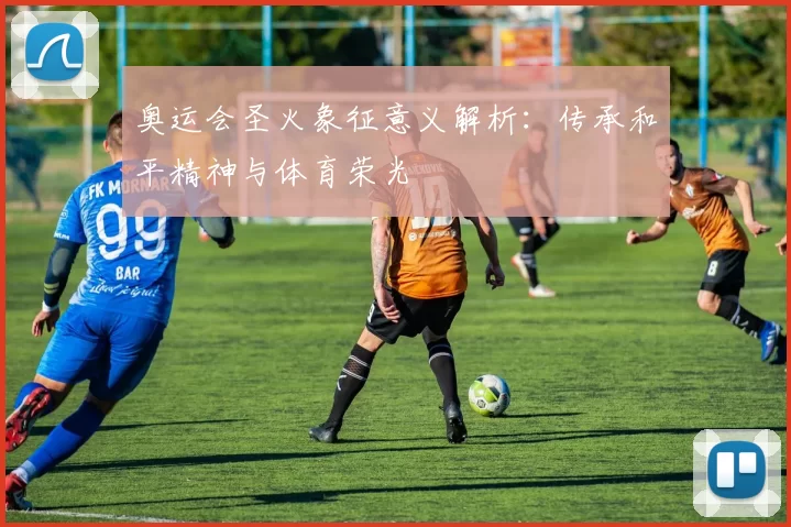 奥运会圣火象征意义解析：传承和平精神与体育荣光