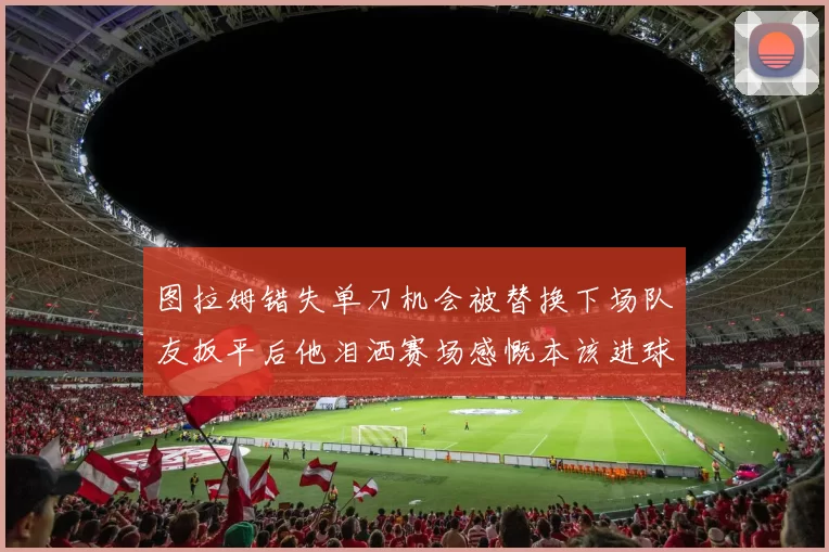 图拉姆错失单刀机会被替换下场队友扳平后他泪洒赛场感慨本该进球