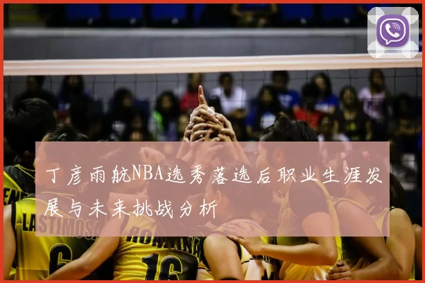 丁彦雨航NBA选秀落选后职业生涯发展与未来挑战分析