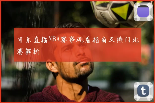 可乐直播NBA赛事观看指南及热门比赛解析