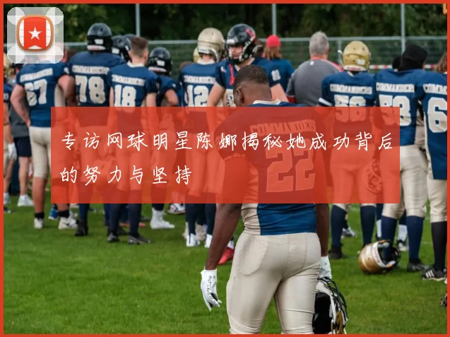 专访网球明星陈娜揭秘她成功背后的努力与坚持