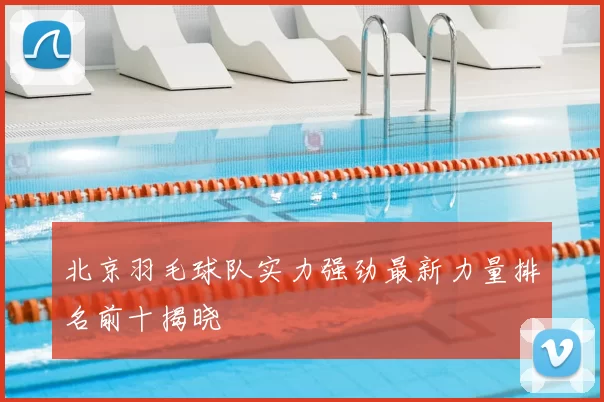 北京羽毛球队实力强劲最新力量排名前十揭晓