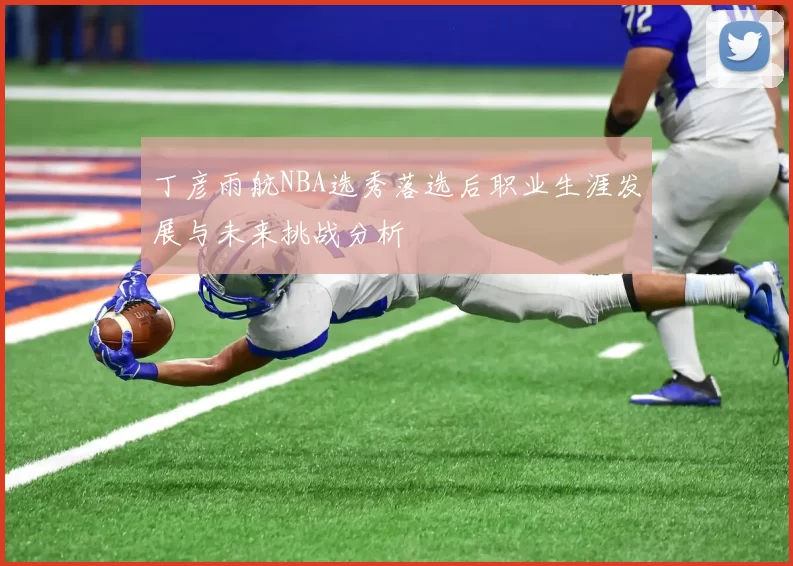 丁彦雨航NBA选秀落选后职业生涯发展与未来挑战分析