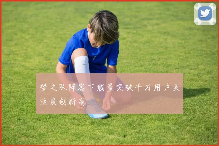 梦之队阵容下载量突破千万用户关注度创新高