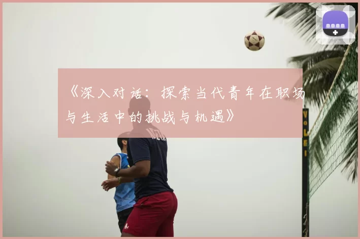 《深入对话：探索当代青年在职场与生活中的挑战与机遇》