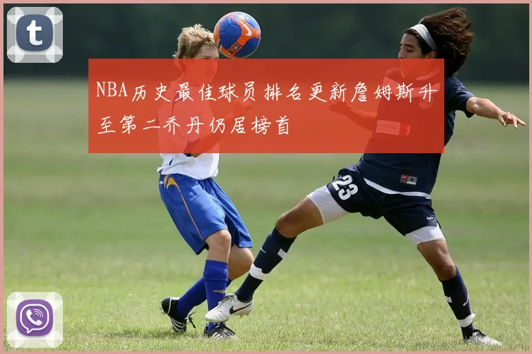 NBA历史最佳球员排名更新詹姆斯升至第二乔丹仍居榜首