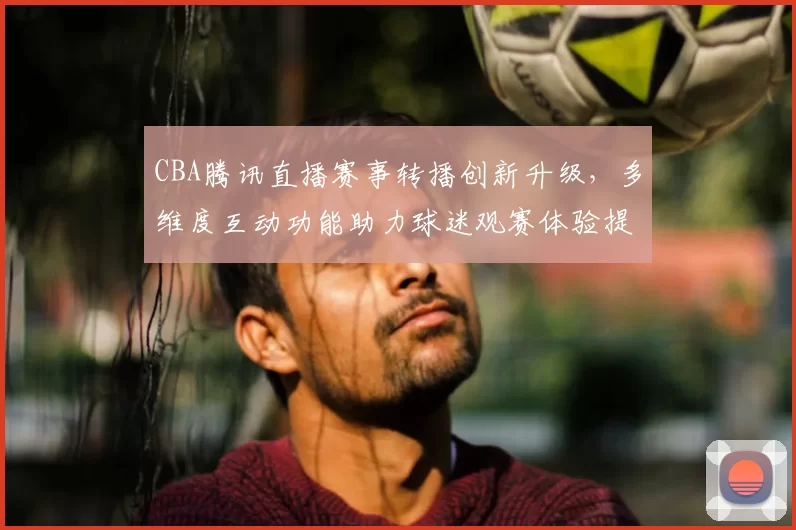 CBA腾讯直播赛事转播创新升级,多维度互动功能助力球迷观赛体验提升