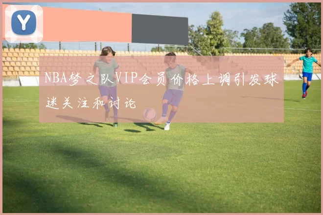 NBA梦之队VIP会员价格上调引发球迷关注和讨论