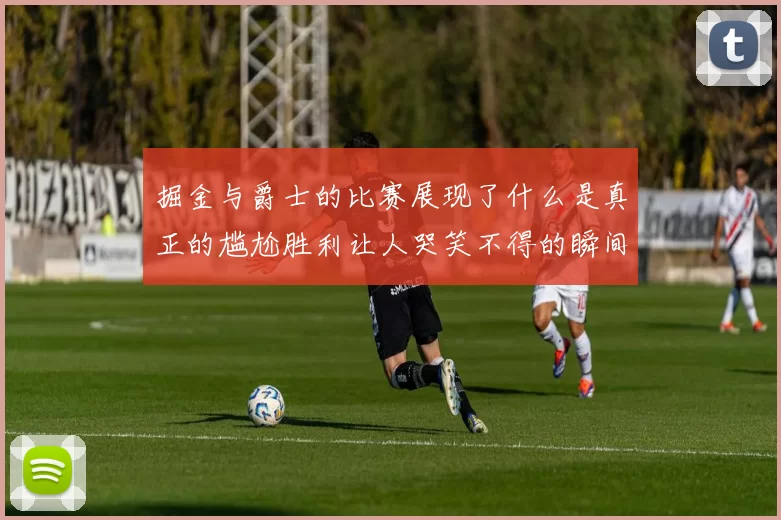 掘金与爵士的比赛展现了什么是真正的尴尬胜利让人哭笑不得的瞬间