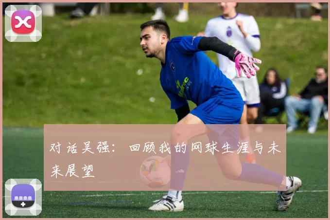 对话吴强:回顾我的网球生涯与未来展望
