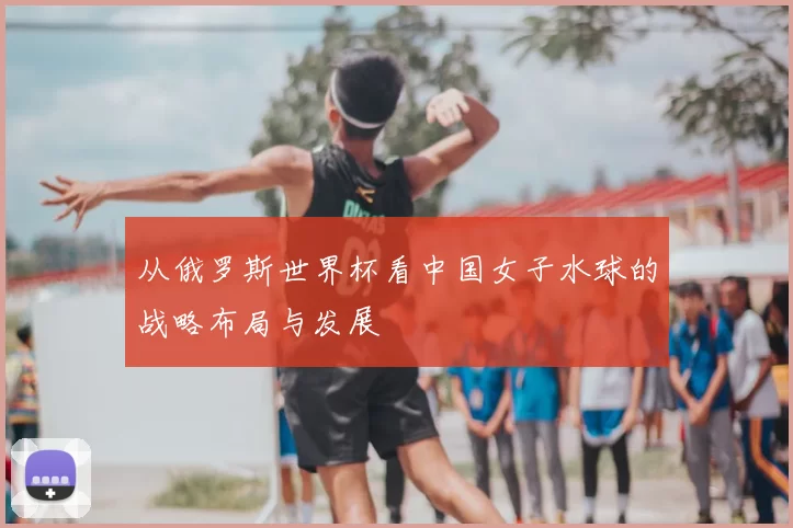 从俄罗斯世界杯看中国女子水球的战略布局与发展