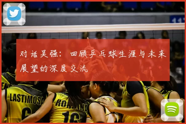 对话吴强:回顾乒乓球生涯与未来展望的深度交流