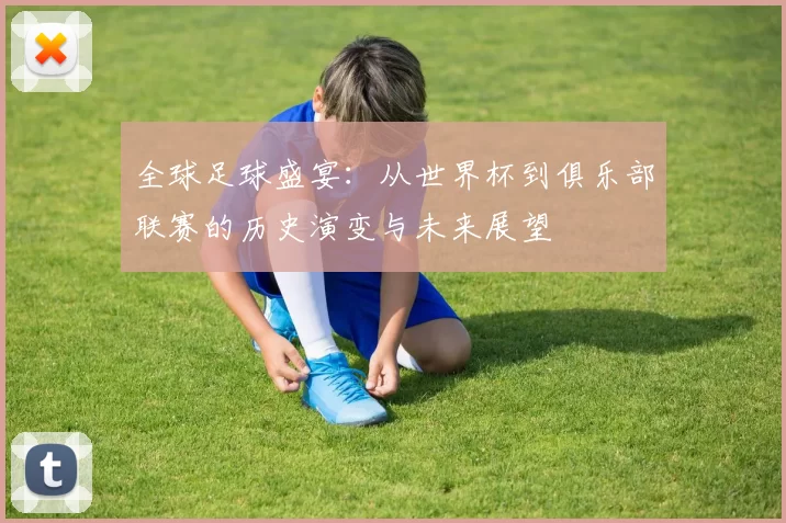 全球足球盛宴：从世界杯到俱乐部联赛的历史演变与未来展望