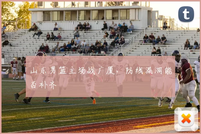 山东男篮主场战广厦,防线漏洞能否补齐