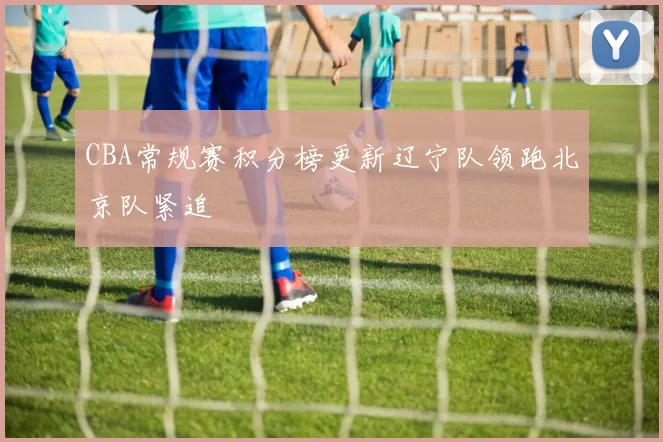 CBA常规赛积分榜更新辽宁队领跑北京队紧追