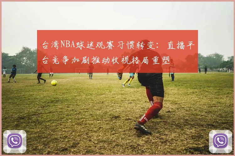 台湾NBA球迷观赛习惯转变：直播平台竞争加剧推动收视格局重塑