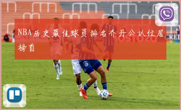 NBA历史最佳球员排名乔丹公认位居榜首