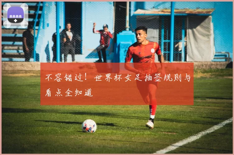 不容错过!世界杯女足抽签规则与看点全知道