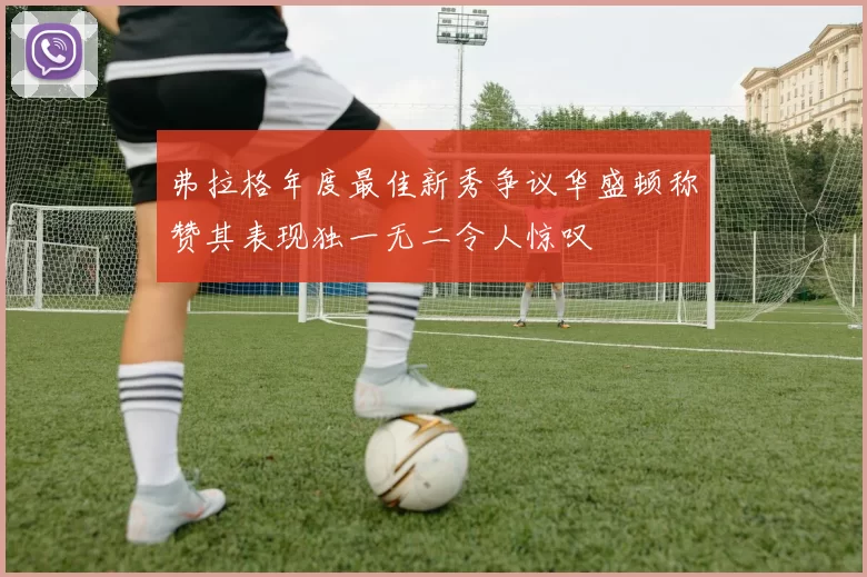 弗拉格年度最佳新秀争议华盛顿称赞其表现独一无二令人惊叹
