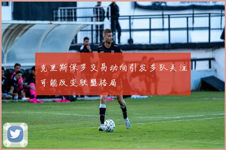 克里斯保罗交易动向引发多队关注可能改变联盟格局