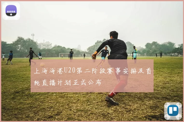 上海海港U20第二阶段赛事安排及首轮直播计划正式公布