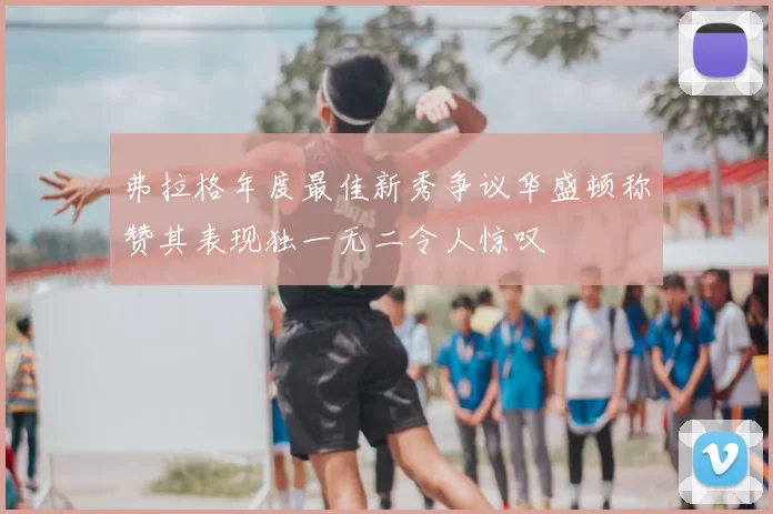 弗拉格年度最佳新秀争议华盛顿称赞其表现独一无二令人惊叹