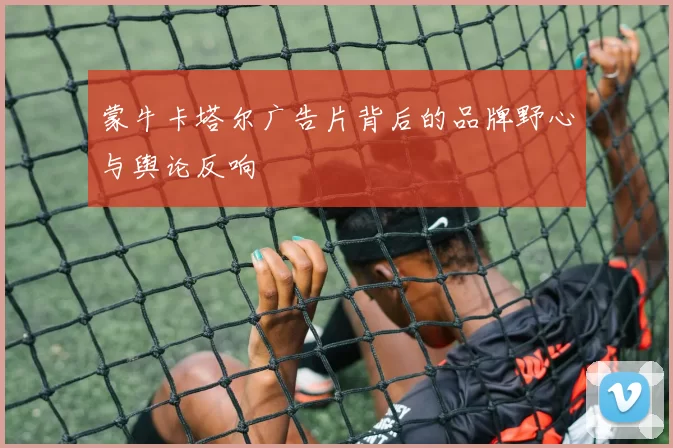 蒙牛卡塔尔广告片背后的品牌野心与舆论反响