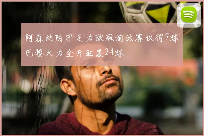 阿森纳防守乏力欧冠淘汰赛仅得7球巴黎火力全开狂轰24球