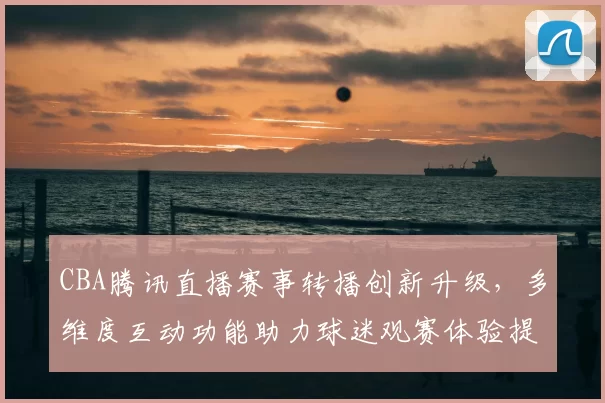 CBA腾讯直播赛事转播创新升级，多维度互动功能助力球迷观赛体验提升