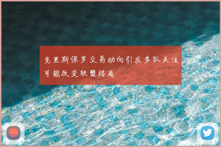 克里斯保罗交易动向引发多队关注可能改变联盟格局