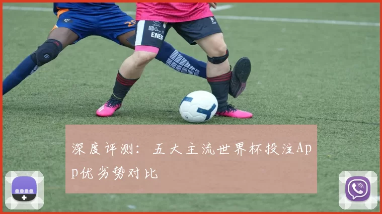 深度评测：五大主流世界杯投注App优劣势对比