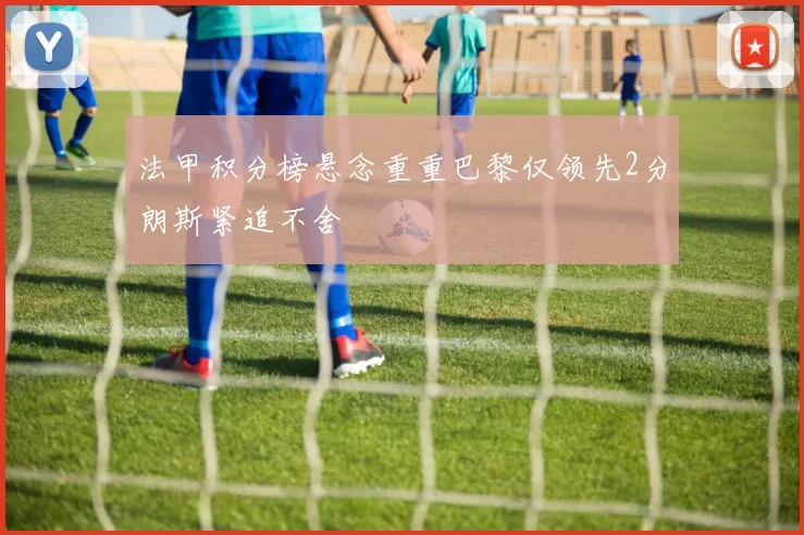 法甲积分榜悬念重重巴黎仅领先2分朗斯紧追不舍