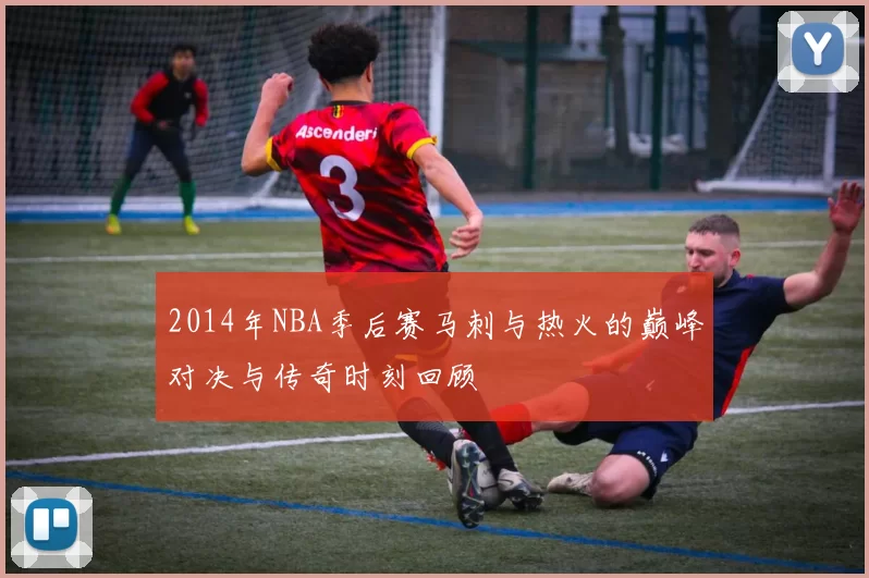 2014年NBA季后赛马刺与热火的巅峰对决与传奇时刻回顾
