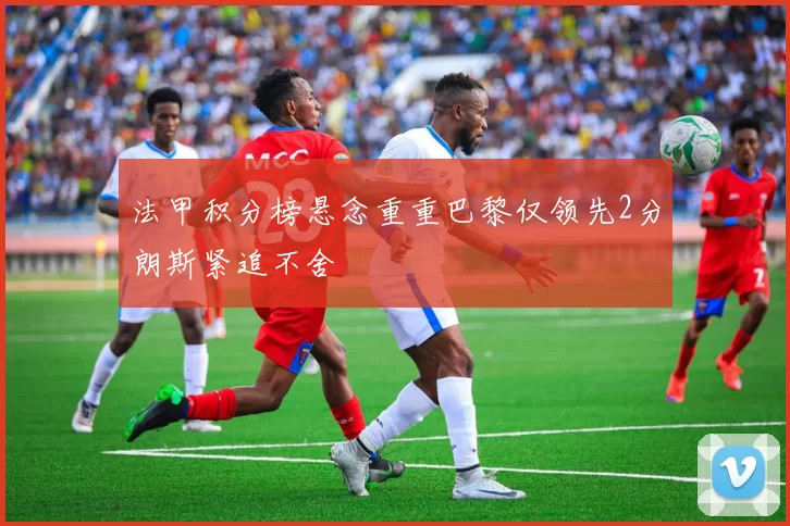 法甲积分榜悬念重重巴黎仅领先2分朗斯紧追不舍