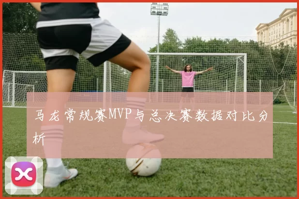 马龙常规赛MVP与总决赛数据对比分析