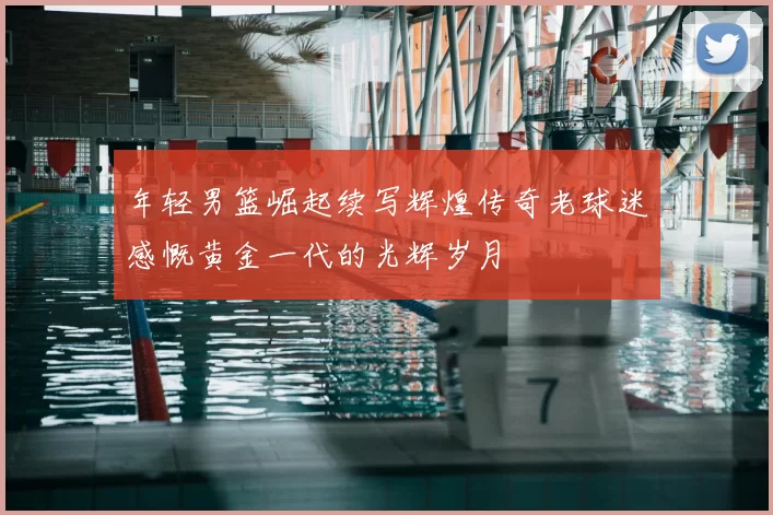 年轻男篮崛起续写辉煌传奇老球迷感慨黄金一代的光辉岁月